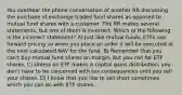 You overhear the phone conversation of another RR discussing the purchase of exchange traded fund shares as opposed to mutual fund shares with a customer. The RR makes several statements, but one of them is incorrect. Which of the following is the incorrect statement? A) Just like mutual funds, ETFs use forward pricing so when you place an order it will be executed at the next calculated NAV for the fund. B) Remember that you can't buy mutual fund shares on margin, but you can for ETF shares. C) Unless an ETF makes a capital gains distribution, you don't have to be concerned with tax consequences until you sell your shares. D) I know that you like to sell short sometimes which you can do with ETF shares.