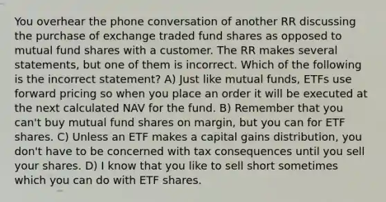 You overhear the phone conversation of another RR discussing the purchase of exchange traded fund shares as opposed to mutual fund shares with a customer. The RR makes several statements, but one of them is incorrect. Which of the following is the incorrect statement? A) Just like mutual funds, ETFs use forward pricing so when you place an order it will be executed at the next calculated NAV for the fund. B) Remember that you can't buy mutual fund shares on margin, but you can for ETF shares. C) Unless an ETF makes a capital gains distribution, you don't have to be concerned with tax consequences until you sell your shares. D) I know that you like to sell short sometimes which you can do with ETF shares.