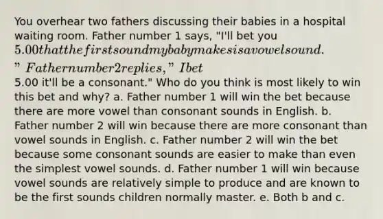 You overhear two fathers discussing their babies in a hospital waiting room. Father number 1 says, "I'll bet you 5.00 that the first sound my baby makes is a vowel sound." Father number 2 replies, "I bet5.00 it'll be a consonant." Who do you think is most likely to win this bet and why? a. Father number 1 will win the bet because there are more vowel than consonant sounds in English. b. Father number 2 will win because there are more consonant than vowel sounds in English. c. Father number 2 will win the bet because some consonant sounds are easier to make than even the simplest vowel sounds. d. Father number 1 will win because vowel sounds are relatively simple to produce and are known to be the first sounds children normally master. e. Both b and c.