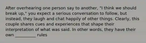 After overhearing one person say to another, "I think we should break up," you expect a serious conversation to follow, but instead, they laugh and chat happily of other things. Clearly, this couple shares cues and experiences that shape their interpretation of what was said. In other words, they have their own __________ rules