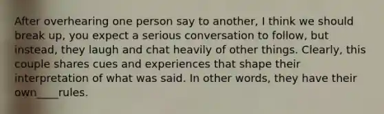 After overhearing one person say to another, I think we should break up, you expect a serious conversation to follow, but instead, they laugh and chat heavily of other things. Clearly, this couple shares cues and experiences that shape their interpretation of what was said. In other words, they have their own____rules.