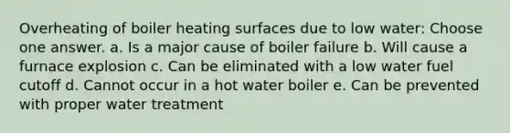 Overheating of boiler heating surfaces due to low water: Choose one answer. a. Is a major cause of boiler failure b. Will cause a furnace explosion c. Can be eliminated with a low water fuel cutoff d. Cannot occur in a hot water boiler e. Can be prevented with proper water treatment