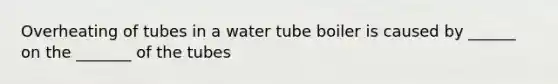 Overheating of tubes in a water tube boiler is caused by ______ on the _______ of the tubes