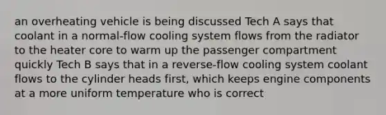 an overheating vehicle is being discussed Tech A says that coolant in a normal-flow cooling system flows from the radiator to the heater core to warm up the passenger compartment quickly Tech B says that in a reverse-flow cooling system coolant flows to the cylinder heads first, which keeps engine components at a more uniform temperature who is correct