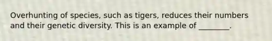 Overhunting of species, such as tigers, reduces their numbers and their genetic diversity. This is an example of ________.