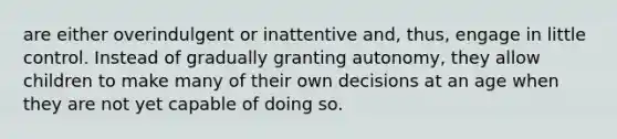 are either overindulgent or inattentive and, thus, engage in little control. Instead of gradually granting autonomy, they allow children to make many of their own decisions at an age when they are not yet capable of doing so.