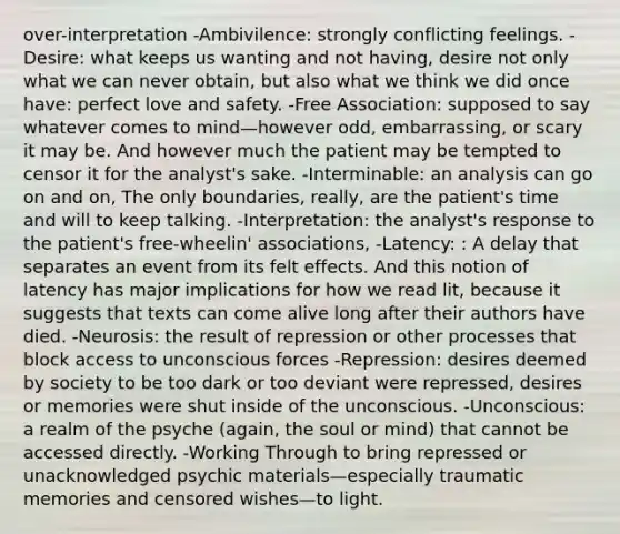 over-interpretation -Ambivilence: strongly conflicting feelings. -Desire: what keeps us wanting and not having, desire not only what we can never obtain, but also what we think we did once have: perfect love and safety. -Free Association: supposed to say whatever comes to mind—however odd, embarrassing, or scary it may be. And however much the patient may be tempted to censor it for the analyst's sake. -Interminable: an analysis can go on and on, The only boundaries, really, are the patient's time and will to keep talking. -Interpretation: the analyst's response to the patient's free-wheelin' associations, -Latency: : A delay that separates an event from its felt effects. And this notion of latency has major implications for how we read lit, because it suggests that texts can come alive long after their authors have died. -Neurosis: the result of repression or other processes that block access to unconscious forces -Repression: desires deemed by society to be too dark or too deviant were repressed, desires or memories were shut inside of the unconscious. -Unconscious: a realm of the psyche (again, the soul or mind) that cannot be accessed directly. -Working Through to bring repressed or unacknowledged psychic materials—especially traumatic memories and censored wishes—to light.