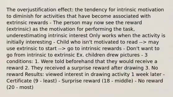 The overjustification effect: the tendency for intrinsic motivation to diminish for activities that have become associated with extrinsic rewards - The person may now see the reward (extrinsic) as the motivation for performing the task, underestimating intrinsic interest Only works when the activity is initially interesting - Child who isn't motivated to read --> may use extrinsic to start --> go to intrinsic rewards - Don't want to go from intrinsic to extrinsic Ex. children drew pictures - 3 conditions: 1. Were told beforehand that they would receive a reward 2. They received a surprise reward after drawing 3. No reward Results: viewed interest in drawing activity 1 week later - Certificate (9 - least) - Surprise reward (18 - middle) - No reward (20 - most)