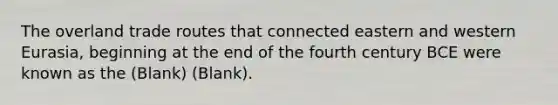 The overland trade routes that connected eastern and western Eurasia, beginning at the end of the fourth century BCE were known as the (Blank) (Blank).