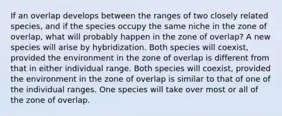 If an overlap develops between the ranges of two closely related species, and if the species occupy the same niche in the zone of overlap, what will probably happen in the zone of overlap? A new species will arise by hybridization. Both species will coexist, provided the environment in the zone of overlap is different from that in either individual range. Both species will coexist, provided the environment in the zone of overlap is similar to that of one of the individual ranges. One species will take over most or all of the zone of overlap.