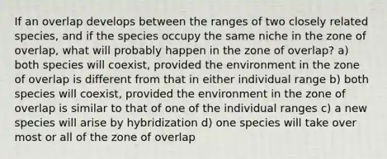 If an overlap develops between the ranges of two closely related species, and if the species occupy the same niche in the zone of overlap, what will probably happen in the zone of overlap? a) both species will coexist, provided the environment in the zone of overlap is different from that in either individual range b) both species will coexist, provided the environment in the zone of overlap is similar to that of one of the individual ranges c) a new species will arise by hybridization d) one species will take over most or all of the zone of overlap