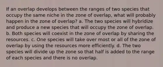 If an overlap develops between the ranges of two species that occupy the same niche in the zone of overlap, what will probably happen in the zone of overlap? a. The two species will hybridize and produce a new species that will occupy the zone of overlap. b. Both species will coexist in the zone of overlap by sharing the resources. c. One species will take over most or all of the zone of overlap by using the resources more efficiently. d. The two species will divide up the zone so that half is added to the range of each species and there is no overlap.