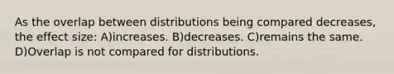 As the overlap between distributions being compared decreases, the effect size: A)increases. B)decreases. C)remains the same. D)Overlap is not compared for distributions.