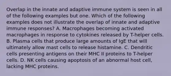 Overlap in the innate and adaptive immune system is seen in all of the following examples but one. Which of the following examples does not illustrate the overlap of innate and adaptive immune responses? A. Macrophages becoming activated macrophages in response to cytokines released by T-helper cells. B. Plasma cells that produce large amounts of IgE that will ultimately allow mast cells to release histamine. C. Dendritic cells presenting antigens on their MHC II proteins to T-helper cells. D. NK cells causing apoptosis of an abnormal host cell, lacking MHC proteins.