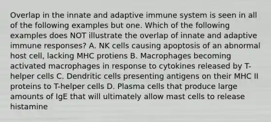 Overlap in the innate and adaptive immune system is seen in all of the following examples but one. Which of the following examples does NOT illustrate the overlap of innate and adaptive immune responses? A. NK cells causing apoptosis of an abnormal host cell, lacking MHC protiens B. Macrophages becoming activated macrophages in response to cytokines released by T-helper cells C. Dendritic cells presenting antigens on their MHC II proteins to T-helper cells D. Plasma cells that produce large amounts of IgE that will ultimately allow mast cells to release histamine