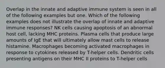 Overlap in the innate and adaptive immune system is seen in all of the following examples but one. Which of the following examples does not illustrate the overlap of innate and adaptive immune responses? NK cells causing apoptosis of an abnormal host cell, lacking MHC proteins. Plasma cells that produce large amounts of IgE that will ultimately allow mast cells to release histamine. Macrophages becoming activated macrophages in response to cytokines released by T-helper cells. Dendritic cells presenting antigens on their MHC II proteins to T-helper cells