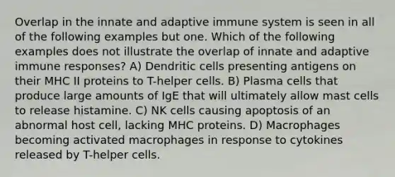 Overlap in the innate and adaptive immune system is seen in all of the following examples but one. Which of the following examples does not illustrate the overlap of innate and adaptive immune responses? A) Dendritic cells presenting antigens on their MHC II proteins to T-helper cells. B) Plasma cells that produce large amounts of IgE that will ultimately allow mast cells to release histamine. C) NK cells causing apoptosis of an abnormal host cell, lacking MHC proteins. D) Macrophages becoming activated macrophages in response to cytokines released by T-helper cells.