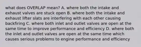 what does OVERLAP mean? A. where both the intake and exhaust valves are stuck open B. where both the intake and exhaust lifter slats are interfering with each other causing backfiring C. where both inlet and outlet valves are open at the same time to improve performance and efficiency D. where both the inlet and outlet valves are open at the same time which causes serious problems to engine performance and efficiency