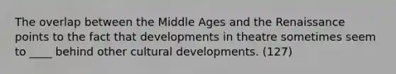 The overlap between the Middle Ages and the Renaissance points to the fact that developments in theatre sometimes seem to ____ behind other cultural developments. (127)