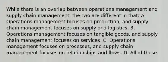 While there is an overlap between operations management and supply chain management, the two are different in that: A. Operations management focuses on production, and supply chain management focuses on supply and logistics. B. Operations management focuses on tangible goods, and supply chain management focuses on services. C. Operations management focuses on processes, and supply chain management focuses on relationships and flows. D. All of these.