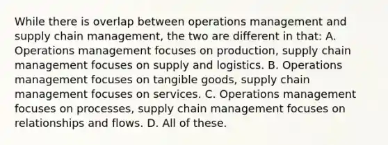 While there is overlap between operations management and supply chain management, the two are different in that: A. Operations management focuses on production, supply chain management focuses on supply and logistics. B. Operations management focuses on tangible goods, supply chain management focuses on services. C. Operations management focuses on processes, supply chain management focuses on relationships and flows. D. All of these.