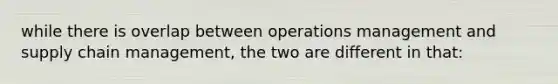 while there is overlap between operations management and supply chain management, the two are different in that: