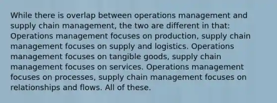 While there is overlap between operations management and supply chain management, the two are different in that: Operations management focuses on production, supply chain management focuses on supply and logistics. Operations management focuses on tangible goods, supply chain management focuses on services. Operations management focuses on processes, supply chain management focuses on relationships and flows. All of these.