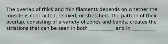 The overlap of thick and thin filaments depends on whether the muscle is contracted, relaxed, or stretched. The pattern of their overlap, consisting of a variety of zones and bands, creates the striations that can be seen in both ____ ______ and in ____ _____ __.