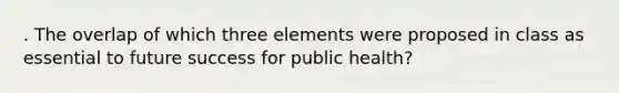 . The overlap of which three elements were proposed in class as essential to future success for public health?