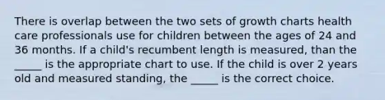 There is overlap between the two sets of growth charts health care professionals use for children between the ages of 24 and 36 months. If a child's recumbent length is measured, than the _____ is the appropriate chart to use. If the child is over 2 years old and measured standing, the _____ is the correct choice.