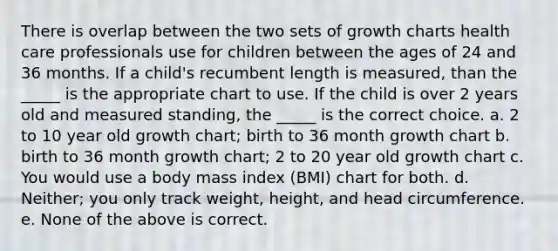 There is overlap between the two sets of growth charts health care professionals use for children between the ages of 24 and 36 months. If a child's recumbent length is measured, than the _____ is the appropriate chart to use. If the child is over 2 years old and measured standing, the _____ is the correct choice. a. 2 to 10 year old growth chart; birth to 36 month growth chart b. birth to 36 month growth chart; 2 to 20 year old growth chart c. You would use a body mass index (BMI) chart for both. d. Neither; you only track weight, height, and head circumference. e. None of the above is correct.