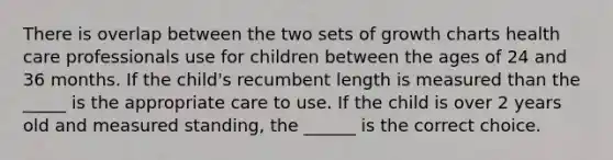 There is overlap between the two sets of growth charts health care professionals use for children between the ages of 24 and 36 months. If the child's recumbent length is measured than the _____ is the appropriate care to use. If the child is over 2 years old and measured standing, the ______ is the correct choice.