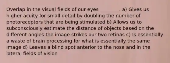 Overlap in the visual fields of our eyes ________. a) Gives us higher acuity for small detail by doubling the number of photoreceptors that are being stimulated b) Allows us to subconsciously estimate the distance of objects based on the different angles the image strikes our two retinas c) Is essentially a waste of brain processing for what is essentially the same image d) Leaves a blind spot anterior to the nose and in the lateral fields of vision