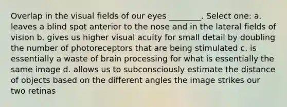 Overlap in the visual fields of our eyes ________. Select one: a. leaves a blind spot anterior to the nose and in the lateral fields of vision b. gives us higher visual acuity for small detail by doubling the number of photoreceptors that are being stimulated c. is essentially a waste of brain processing for what is essentially the same image d. allows us to subconsciously estimate the distance of objects based on the different angles the image strikes our two retinas