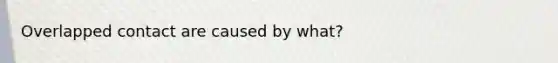 Overlapped contact are caused by what?