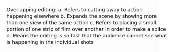 Overlapping editing: a. Refers to cutting away to action happening elsewhere b. Expands the scene by showing more than one view of the same action c. Refers to placing a small portion of one strip of film over another in order to make a splice d. Means the editing is so fast that the audience cannot see what is happening in the individual shots