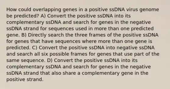 How could overlapping genes in a positive ssDNA virus genome be predicted? A) Convert the positive ssDNA into its complementary ssDNA and search for genes in the negative ssDNA strand for sequences used in more than one predicted gene. B) Directly search the three frames of the positive ssDNA for genes that have sequences where more than one gene is predicted. C) Convert the positive ssDNA into negative ssDNA and search all six possible frames for genes that use part of the same sequence. D) Convert the positive ssDNA into its complementary ssDNA and search for genes in the negative ssDNA strand that also share a complementary gene in the positive strand.