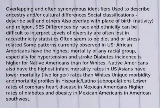 Overlapping and often synonymous identifiers Used to describe ancestry and/or cultural differences Social classifications - describe self and others Also overlap with place of birth (nativity) and religion, SES Differences by race and ethnicity can be difficult to interpret Levels of diversity are often lost in race/ethnicity statistics Often seem to be diet and or stress related Some patterns currently observed in US: African Americans have the highest mortality of any racial group, especially for hypertension and stroke Diabetes incidence is higher for Native Americans than for Whites. Native Americans also have the highest infant mortality rates in US Asians have lower mortality (live longer) rates than Whites Unique morbidity and mortality profiles in Hispanic/Latino subpopulations Lower rates of coronary heart disease in Mexican Americans Higher rates of diabetes and obesity in Mexican Americans in American southwest.