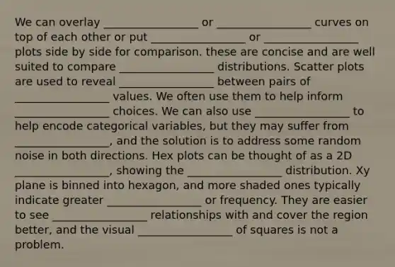 We can overlay _________________ or _________________ curves on top of each other or put _________________ or _________________ plots side by side for comparison. these are concise and are well suited to compare _________________ distributions. Scatter plots are used to reveal _________________ between pairs of _________________ values. We often use them to help inform _________________ choices. We can also use _________________ to help encode categorical variables, but they may suffer from _________________, and the solution is to address some random noise in both directions. Hex plots can be thought of as a 2D _________________, showing the _________________ distribution. Xy plane is binned into hexagon, and more shaded ones typically indicate greater _________________ or frequency. They are easier to see _________________ relationships with and cover the region better, and the visual _________________ of squares is not a problem.