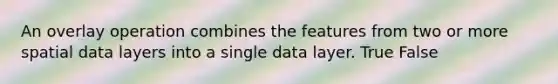 An overlay operation combines the features from two or more spatial data layers into a single data layer. True False