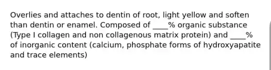 Overlies and attaches to dentin of root, light yellow and soften than dentin or enamel. Composed of ____% organic substance (Type I collagen and non collagenous matrix protein) and ____% of inorganic content (calcium, phosphate forms of hydroxyapatite and trace elements)