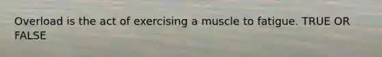Overload is the act of exercising a muscle to fatigue. TRUE OR FALSE