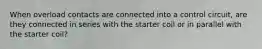 When overload contacts are connected into a control circuit, are they connected in series with the starter coil or in parallel with the starter coil?