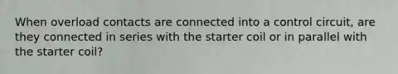 When overload contacts are connected into a control circuit, are they connected in series with the starter coil or in parallel with the starter coil?