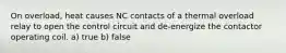 On overload, heat causes NC contacts of a thermal overload relay to open the control circuit and de-energize the contactor operating coil. a) true b) false