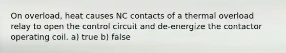 On overload, heat causes NC contacts of a thermal overload relay to open the control circuit and de-energize the contactor operating coil. a) true b) false