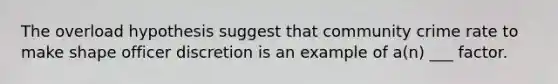 The overload hypothesis suggest that community crime rate to make shape officer discretion is an example of a(n) ___ factor.