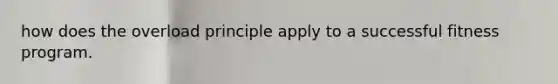 how does the overload principle apply to a successful fitness program.