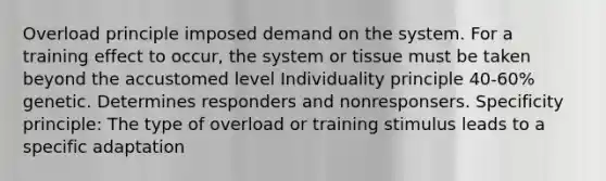 Overload principle imposed demand on the system. For a training effect to occur, the system or tissue must be taken beyond the accustomed level Individuality principle 40-60% genetic. Determines responders and nonresponsers. Specificity principle: The type of overload or training stimulus leads to a specific adaptation