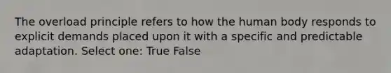 The overload principle refers to how the human body responds to explicit demands placed upon it with a specific and predictable adaptation. Select one: True False